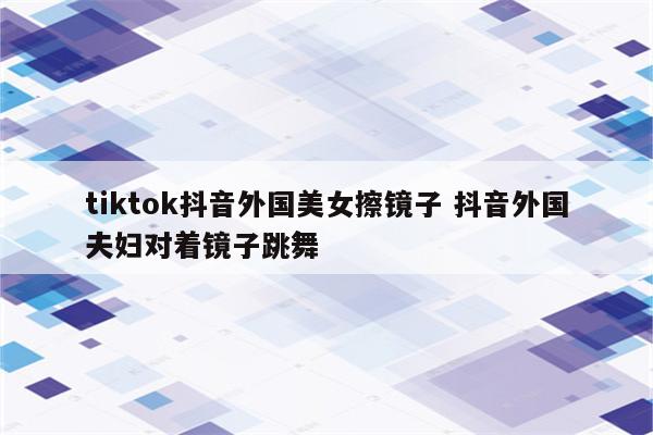 tiktok抖音外国美女擦镜子 抖音外国夫妇对着镜子跳舞