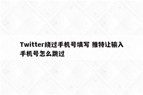 Twitter绕过手机号填写 推特让输入手机号怎么跳过