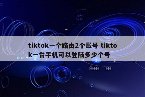 tiktok一个路由2个账号 tiktok一台手机可以登陆多少个号