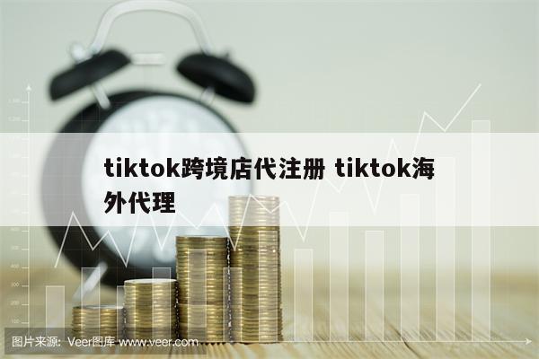 tiktok跨境店代注册 tiktok海外代理