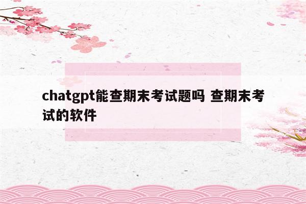chatgpt能查期末考试题吗 查期末考试的软件