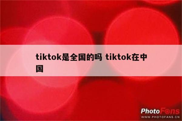 tiktok是全国的吗 tiktok在中国