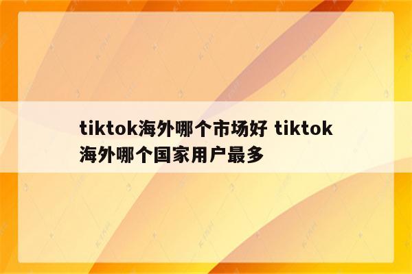tiktok海外哪个市场好 tiktok海外哪个国家用户最多
