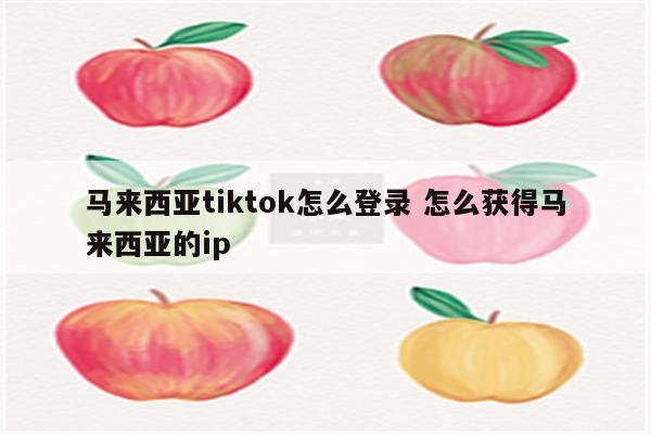 马来西亚tiktok怎么登录 怎么获得马来西亚的ip