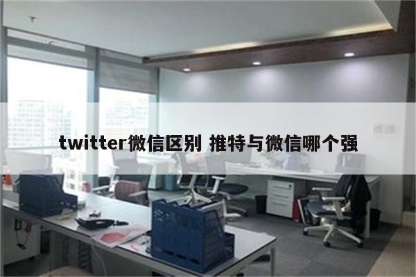 twitter微信区别 推特与微信哪个强