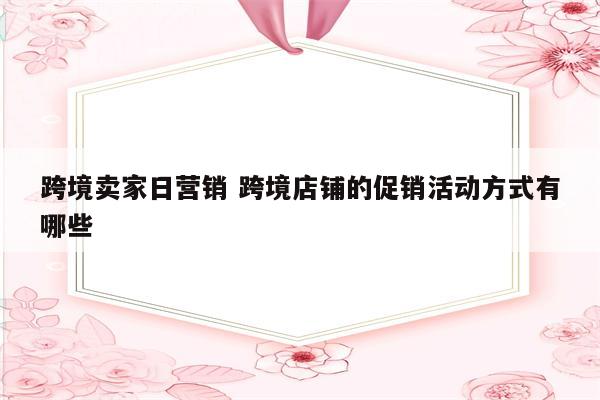 跨境卖家日营销 跨境店铺的促销活动方式有哪些