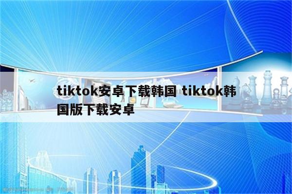 tiktok安卓下载韩国 tiktok韩国版下载安卓