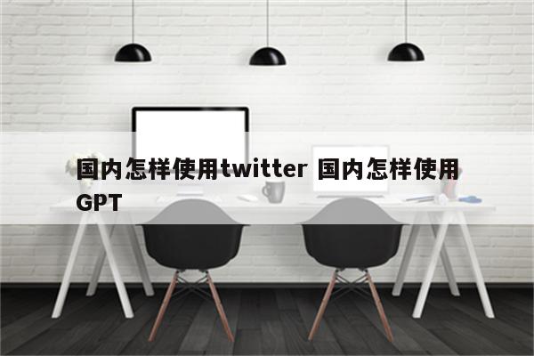 国内怎样使用twitter 国内怎样使用GPT