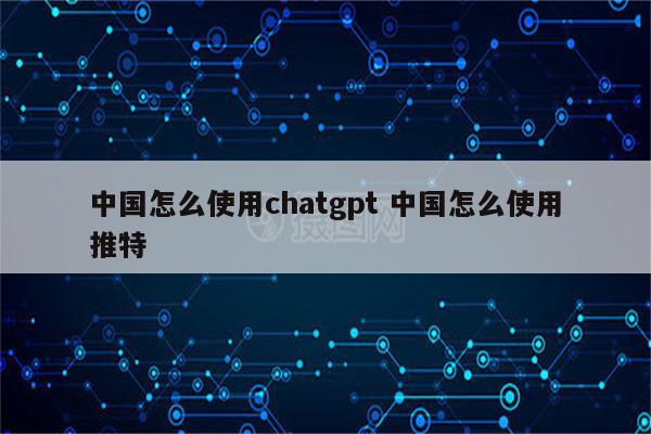 中国怎么使用chatgpt 中国怎么使用推特