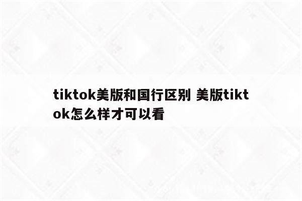 tiktok美版和国行区别 美版tiktok怎么样才可以看