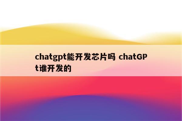 chatgpt能开发芯片吗 chatGPt谁开发的