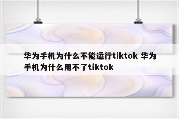 华为手机为什么不能运行tiktok 华为手机为什么用不了tiktok