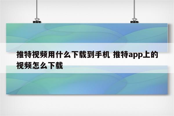 推特视频用什么下载到手机 推特app上的视频怎么下载