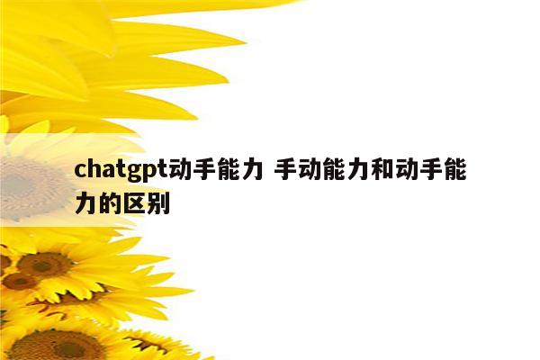 chatgpt动手能力 手动能力和动手能力的区别