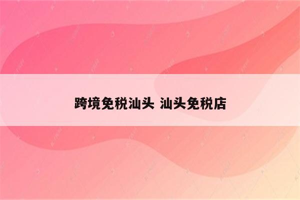 跨境免税汕头 汕头免税店