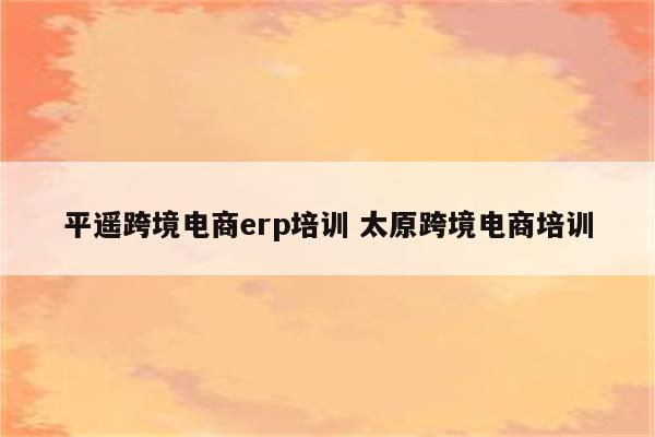平遥跨境电商erp培训 太原跨境电商培训