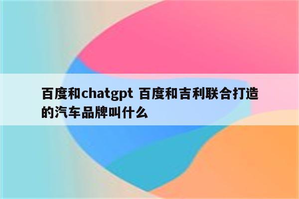 百度和chatgpt 百度和吉利联合打造的汽车品牌叫什么