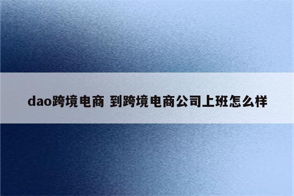 dao跨境电商 到跨境电商公司上班怎么样