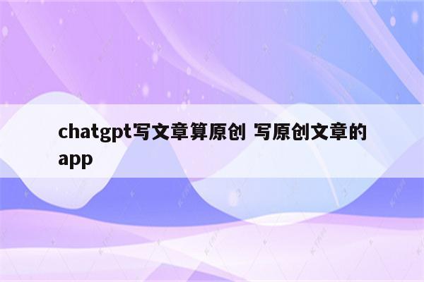 chatgpt写文章算原创 写原创文章的app