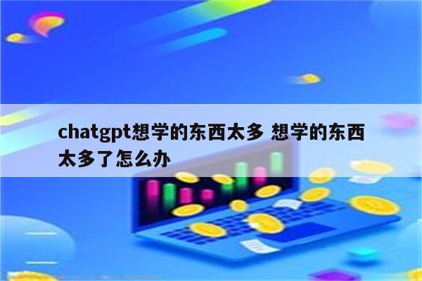 chatgpt想学的东西太多 想学的东西太多了怎么办