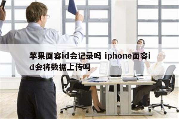 苹果面容id会记录吗 iphone面容id会将数据上传吗