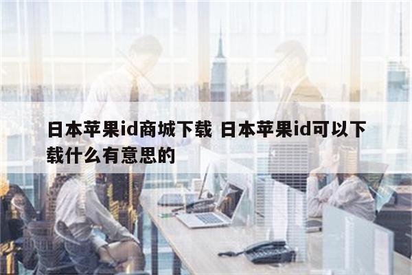 日本苹果id商城下载 日本苹果id可以下载什么有意思的