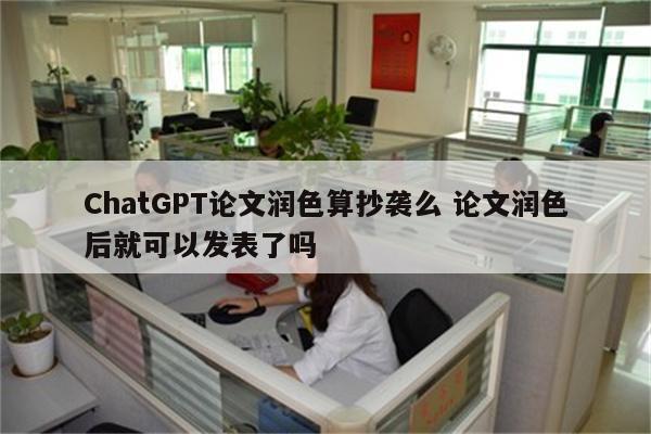 ChatGPT论文润色算抄袭么 论文润色后就可以发表了吗