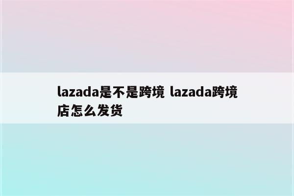 lazada是不是跨境 lazada跨境店怎么发货