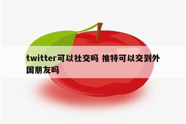 twitter可以社交吗 推特可以交到外国朋友吗