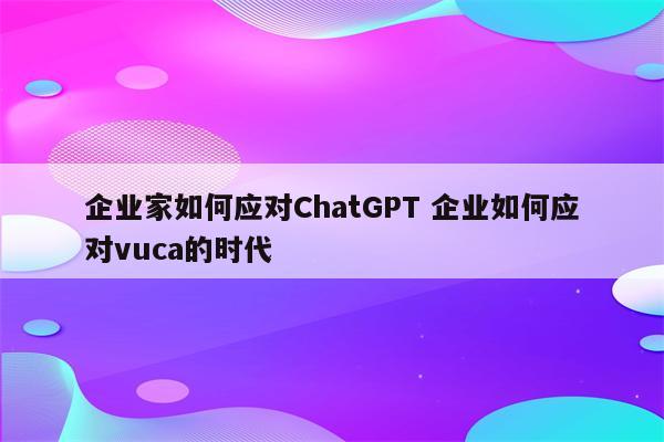 企业家如何应对ChatGPT 企业如何应对vuca的时代