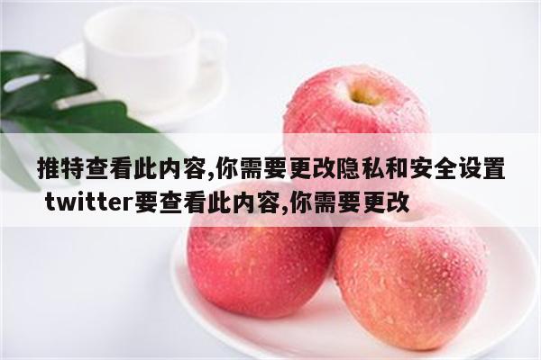 推特查看此内容,你需要更改隐私和安全设置 twitter要查看此内容,你需要更改