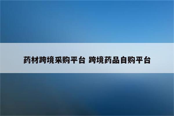 药材跨境采购平台 跨境药品自购平台
