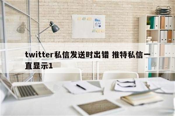 twitter私信发送时出错 推特私信一直显示1