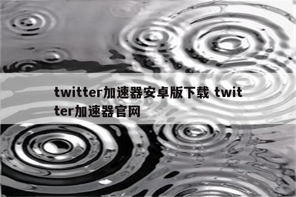 twitter加速器安卓版下载 twitter加速器官网