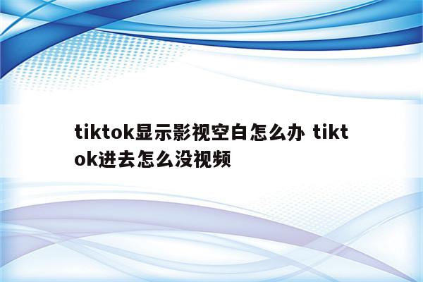 tiktok显示影视空白怎么办 tiktok进去怎么没视频