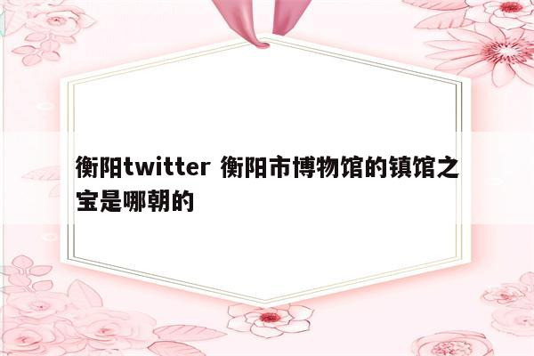 衡阳twitter 衡阳市博物馆的镇馆之宝是哪朝的