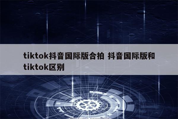 tiktok抖音国际版合拍 抖音国际版和tiktok区别