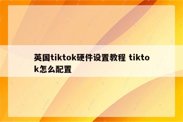 英国tiktok硬件设置教程 tiktok怎么配置