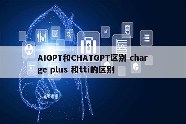 AIGPT和CHATGPT区别 charge plus 和tti的区别