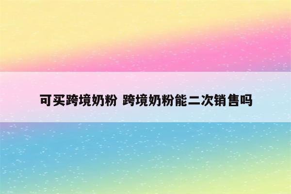 可买跨境奶粉 跨境奶粉能二次销售吗