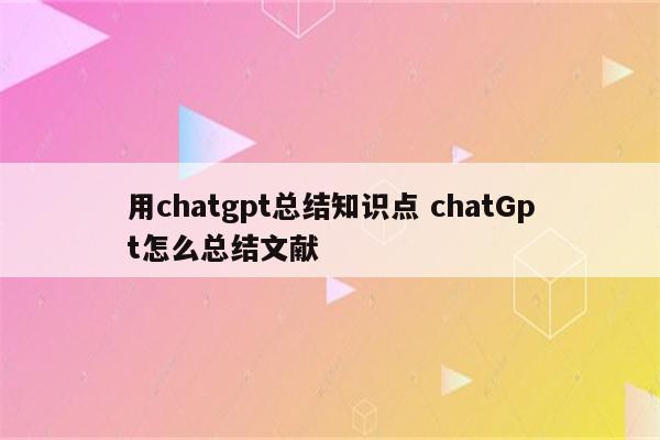 用chatgpt总结知识点 chatGpt怎么总结文献