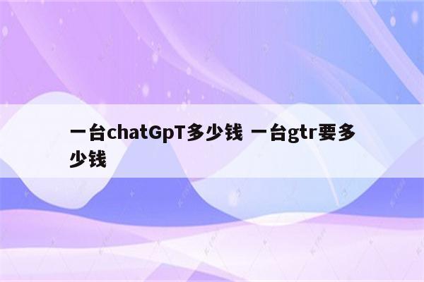 一台chatGpT多少钱 一台gtr要多少钱