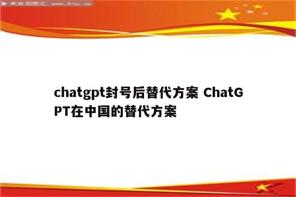 chatgpt封号后替代方案 ChatGPT在中国的替代方案