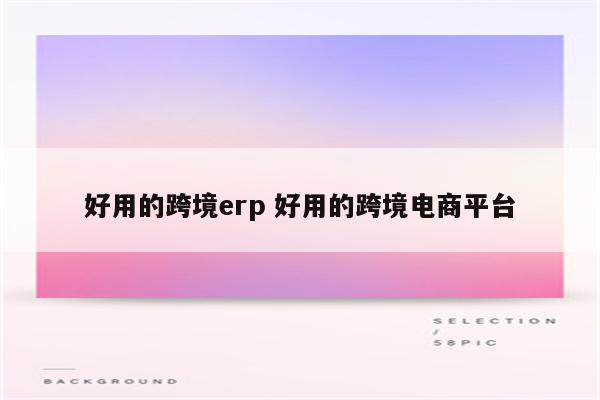 好用的跨境erp 好用的跨境电商平台