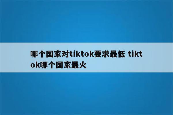 哪个国家对tiktok要求最低 tiktok哪个国家最火