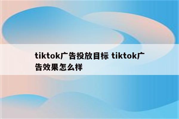 tiktok广告投放目标 tiktok广告效果怎么样