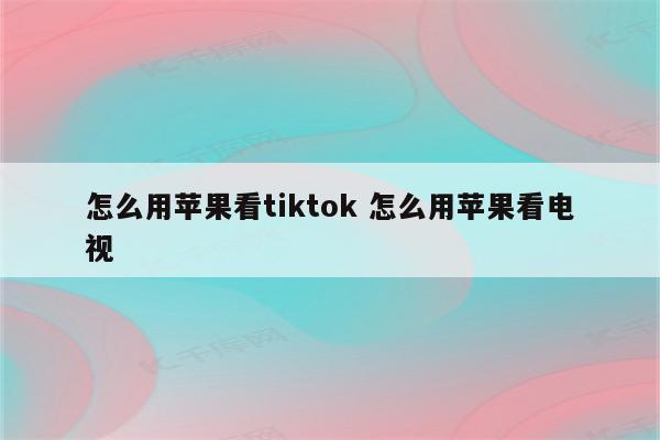 怎么用苹果看tiktok 怎么用苹果看电视