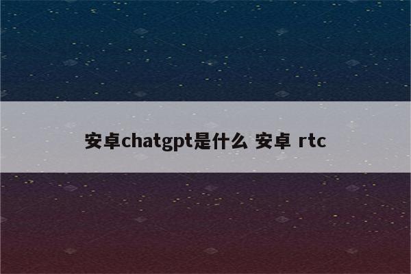 安卓chatgpt是什么 安卓 rtc