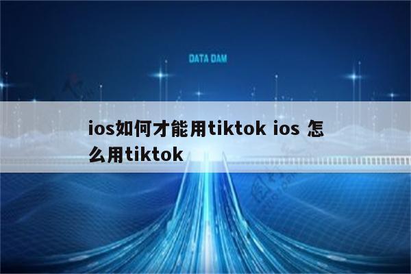 ios如何才能用tiktok ios 怎么用tiktok