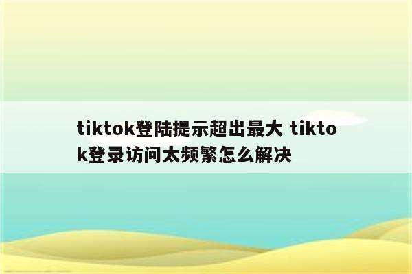 tiktok登陆提示超出最大 tiktok登录访问太频繁怎么解决
